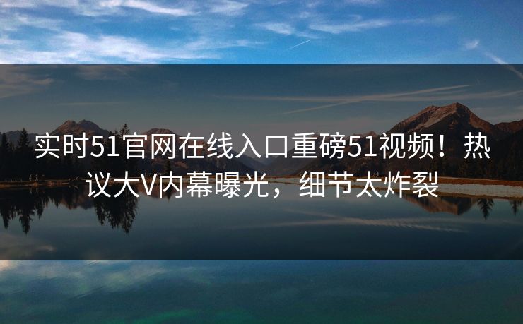 实时51官网在线入口重磅51视频！热议大V内幕曝光，细节太炸裂