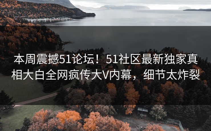 本周震撼51论坛！51社区最新独家真相大白全网疯传大V内幕，细节太炸裂