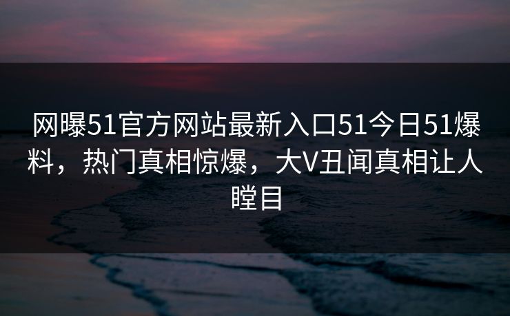 网曝51官方网站最新入口51今日51爆料，热门真相惊爆，大V丑闻真相让人瞠目