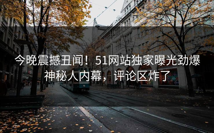 今晚震撼丑闻！51网站独家曝光劲爆神秘人内幕，评论区炸了