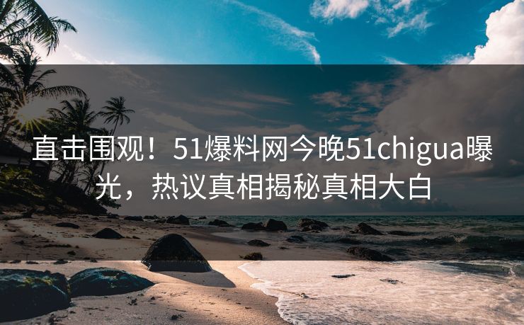 直击围观！51爆料网今晚51chigua曝光，热议真相揭秘真相大白