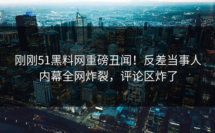 刚刚51黑料网重磅丑闻！反差当事人内幕全网炸裂，评论区炸了