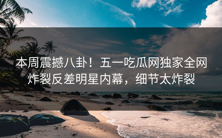 本周震撼八卦！五一吃瓜网独家全网炸裂反差明星内幕，细节太炸裂