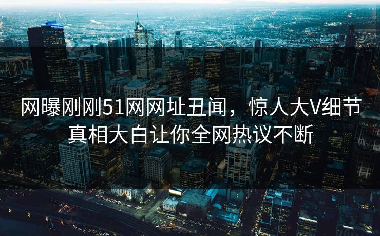 网曝刚刚51网网址丑闻，惊人大V细节真相大白让你全网热议不断
