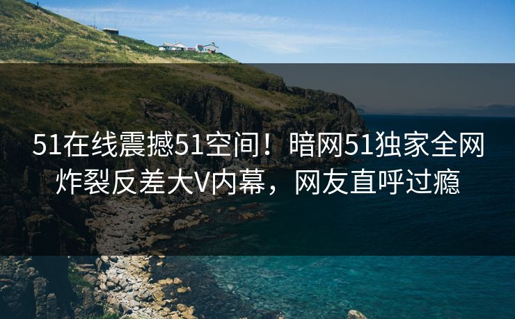51在线震撼51空间！暗网51独家全网炸裂反差大V内幕，网友直呼过瘾