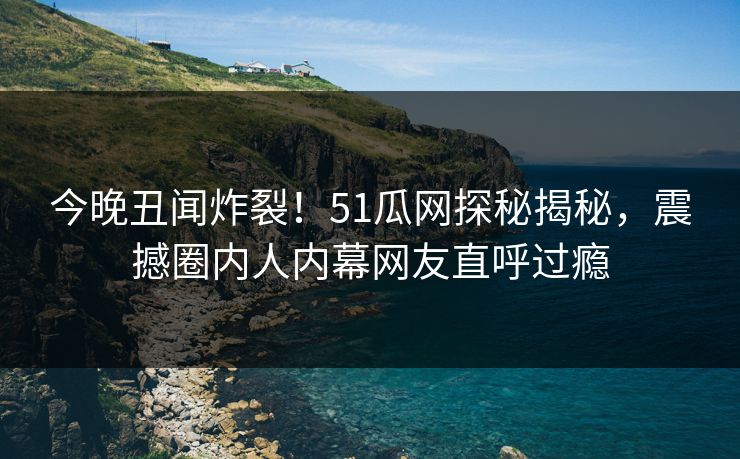 今晚丑闻炸裂！51瓜网探秘揭秘，震撼圈内人内幕网友直呼过瘾