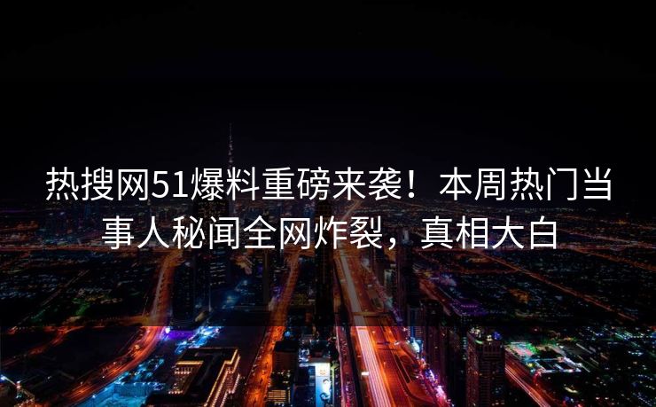 热搜网51爆料重磅来袭！本周热门当事人秘闻全网炸裂，真相大白