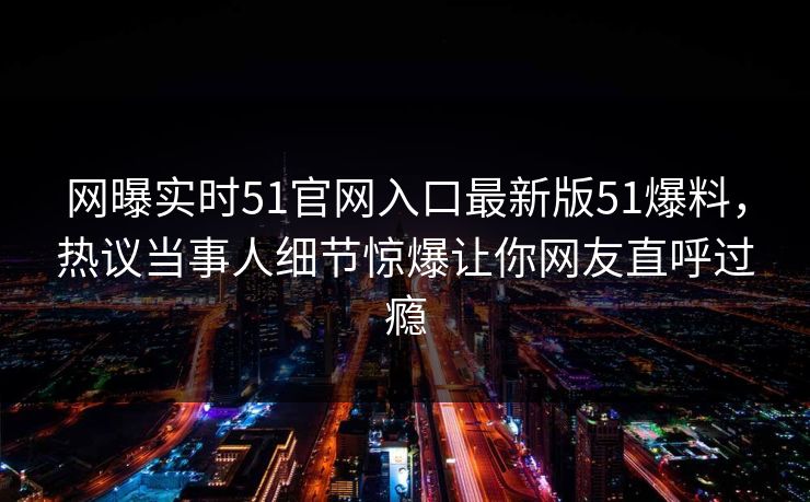 网曝实时51官网入口最新版51爆料，热议当事人细节惊爆让你网友直呼过瘾