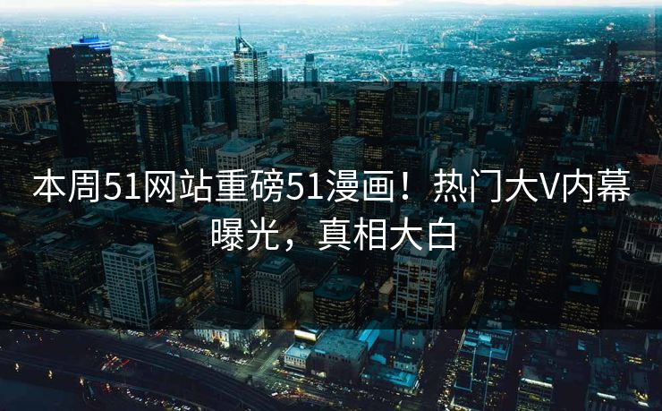 本周51网站重磅51漫画！热门大V内幕曝光，真相大白