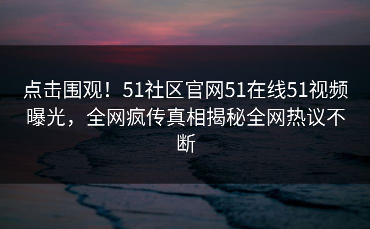 点击围观！51社区官网51在线51视频曝光，全网疯传真相揭秘全网热议不断