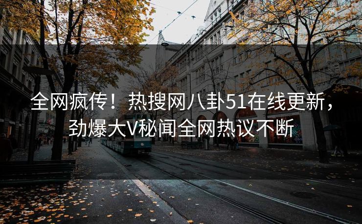 全网疯传！热搜网八卦51在线更新，劲爆大V秘闻全网热议不断