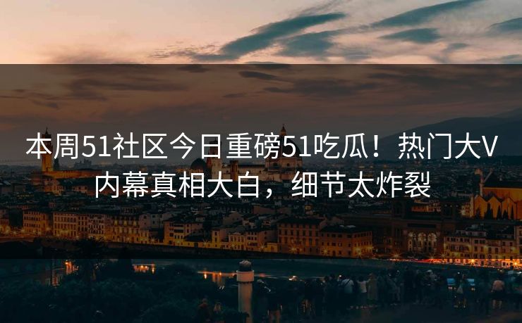 本周51社区今日重磅51吃瓜！热门大V内幕真相大白，细节太炸裂