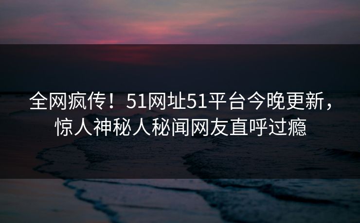 全网疯传！51网址51平台今晚更新，惊人神秘人秘闻网友直呼过瘾