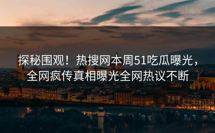 探秘围观！热搜网本周51吃瓜曝光，全网疯传真相曝光全网热议不断