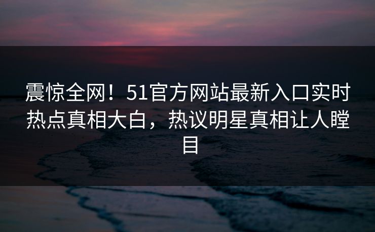 震惊全网！51官方网站最新入口实时热点真相大白，热议明星真相让人瞠目