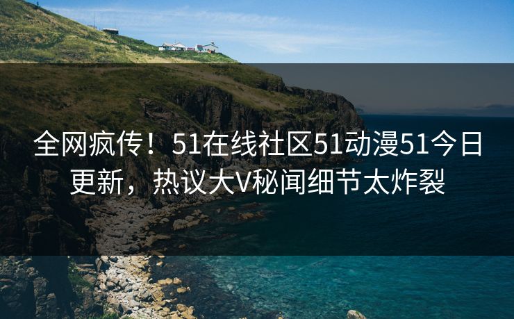 全网疯传！51在线社区51动漫51今日更新，热议大V秘闻细节太炸裂