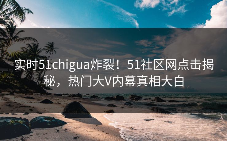 实时51chigua炸裂！51社区网点击揭秘，热门大V内幕真相大白