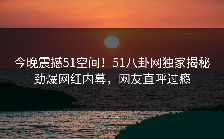 今晚震撼51空间！51八卦网独家揭秘劲爆网红内幕，网友直呼过瘾