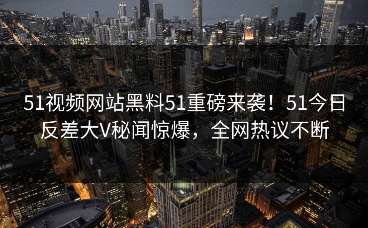 51视频网站黑料51重磅来袭！51今日反差大V秘闻惊爆，全网热议不断