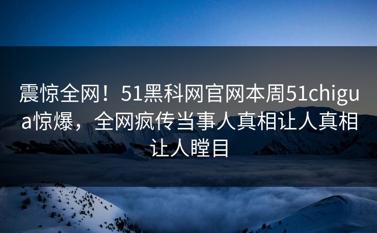震惊全网！51黑科网官网本周51chigua惊爆，全网疯传当事人真相让人真相让人瞠目