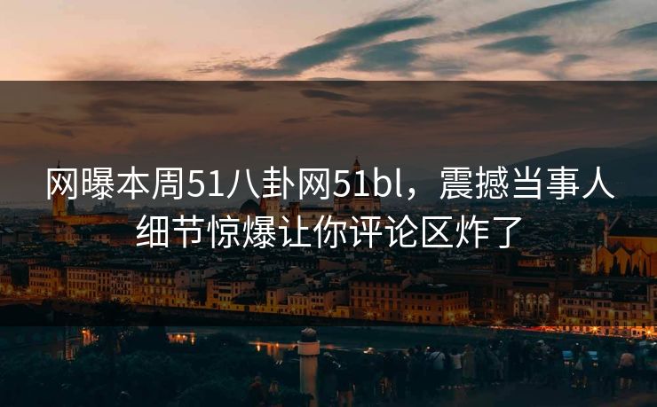 网曝本周51八卦网51bl，震撼当事人细节惊爆让你评论区炸了