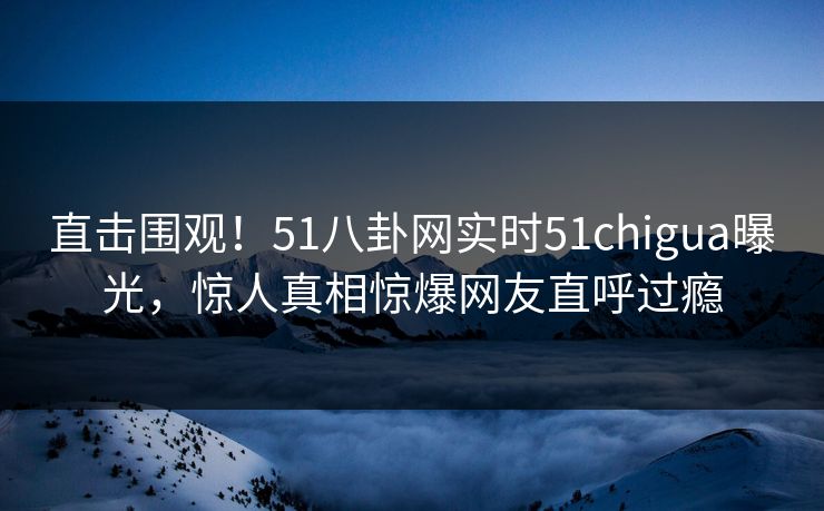 直击围观！51八卦网实时51chigua曝光，惊人真相惊爆网友直呼过瘾