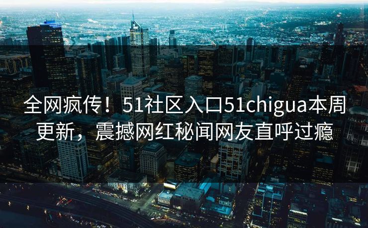 全网疯传！51社区入口51chigua本周更新，震撼网红秘闻网友直呼过瘾
