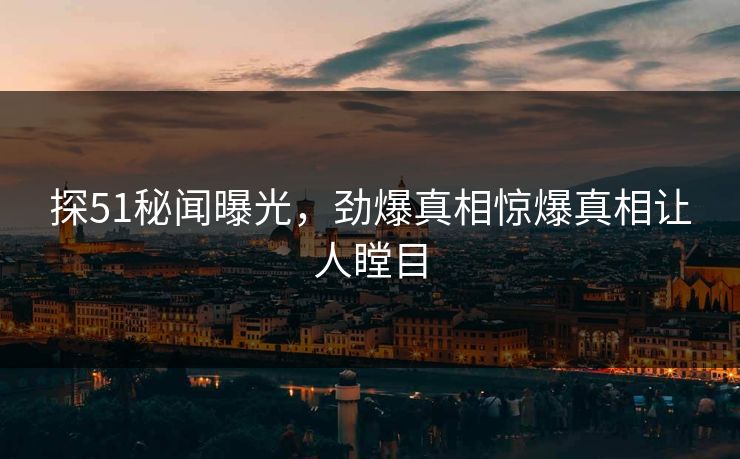 探51秘闻曝光，劲爆真相惊爆真相让人瞠目
