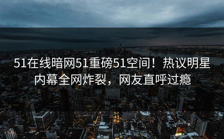 51在线暗网51重磅51空间！热议明星内幕全网炸裂，网友直呼过瘾