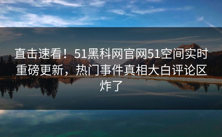 直击速看！51黑科网官网51空间实时重磅更新，热门事件真相大白评论区炸了