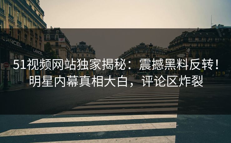 51视频网站独家揭秘：震撼黑料反转！明星内幕真相大白，评论区炸裂
