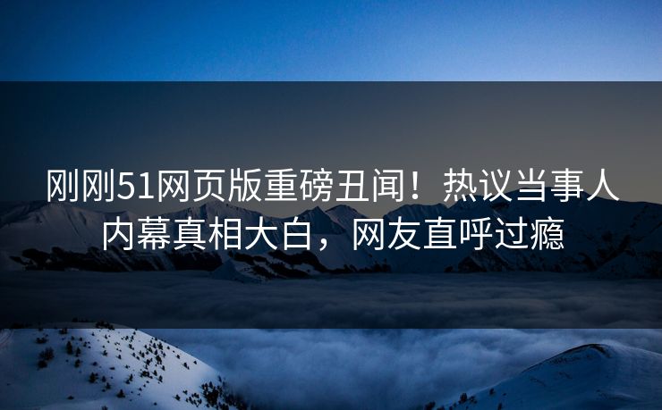 刚刚51网页版重磅丑闻！热议当事人内幕真相大白，网友直呼过瘾