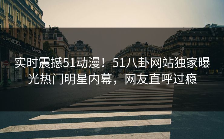 实时震撼51动漫！51八卦网站独家曝光热门明星内幕，网友直呼过瘾