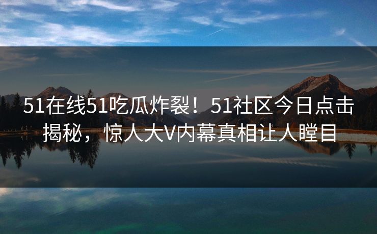 51在线51吃瓜炸裂！51社区今日点击揭秘，惊人大V内幕真相让人瞠目