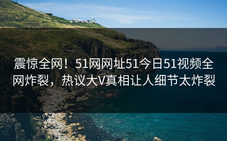 震惊全网！51网网址51今日51视频全网炸裂，热议大V真相让人细节太炸裂