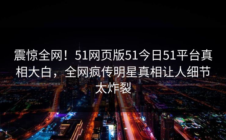 震惊全网！51网页版51今日51平台真相大白，全网疯传明星真相让人细节太炸裂