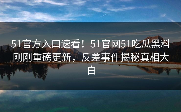 51官方入口速看！51官网51吃瓜黑料刚刚重磅更新，反差事件揭秘真相大白