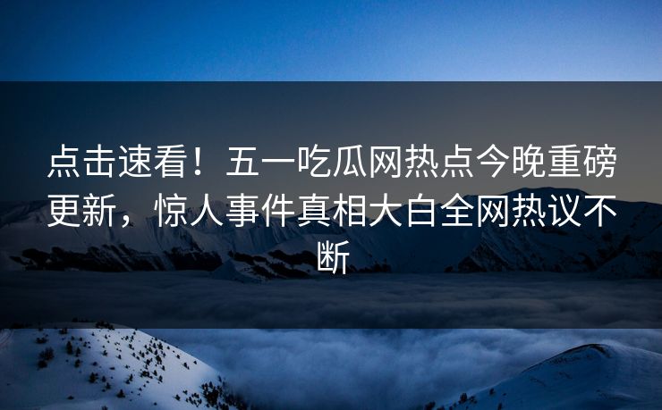 点击速看！五一吃瓜网热点今晚重磅更新，惊人事件真相大白全网热议不断