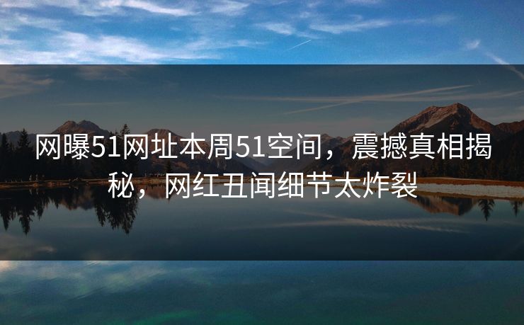 网曝51网址本周51空间，震撼真相揭秘，网红丑闻细节太炸裂