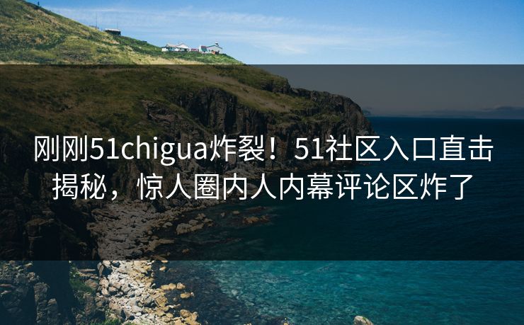 刚刚51chigua炸裂！51社区入口直击揭秘，惊人圈内人内幕评论区炸了