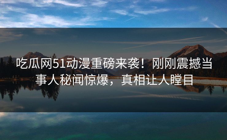 吃瓜网51动漫重磅来袭！刚刚震撼当事人秘闻惊爆，真相让人瞠目