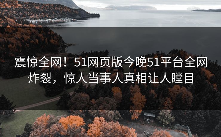 震惊全网！51网页版今晚51平台全网炸裂，惊人当事人真相让人瞠目