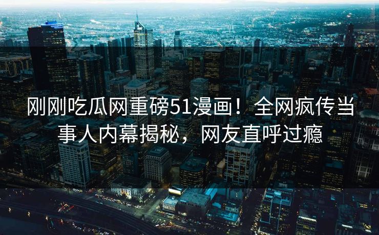 刚刚吃瓜网重磅51漫画！全网疯传当事人内幕揭秘，网友直呼过瘾