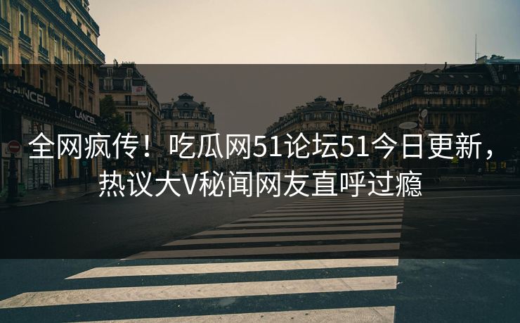 全网疯传！吃瓜网51论坛51今日更新，热议大V秘闻网友直呼过瘾
