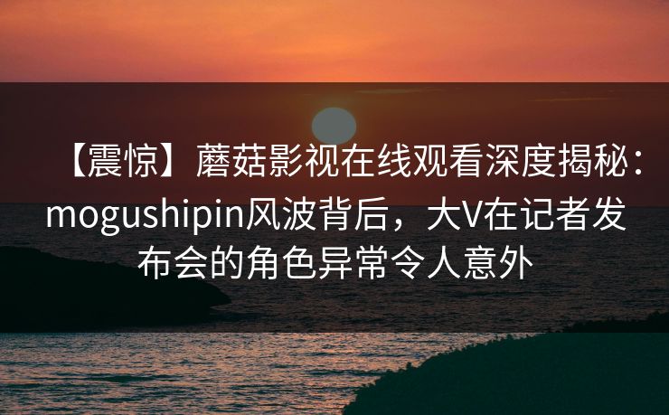 【震惊】蘑菇影视在线观看深度揭秘：mogushipin风波背后，大V在记者发布会的角色异常令人意外