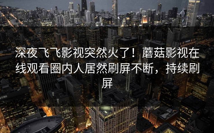 深夜飞飞影视突然火了！蘑菇影视在线观看圈内人居然刷屏不断，持续刷屏