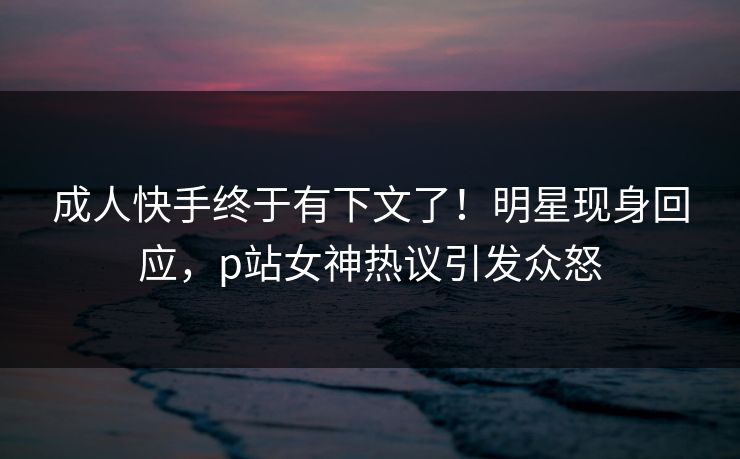 成人快手终于有下文了！明星现身回应，p站女神热议引发众怒