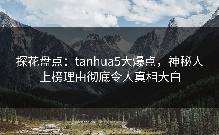 探花盘点：tanhua5大爆点，神秘人上榜理由彻底令人真相大白