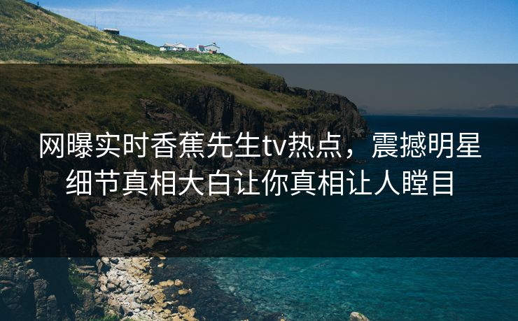 网曝实时香蕉先生tv热点，震撼明星细节真相大白让你真相让人瞠目