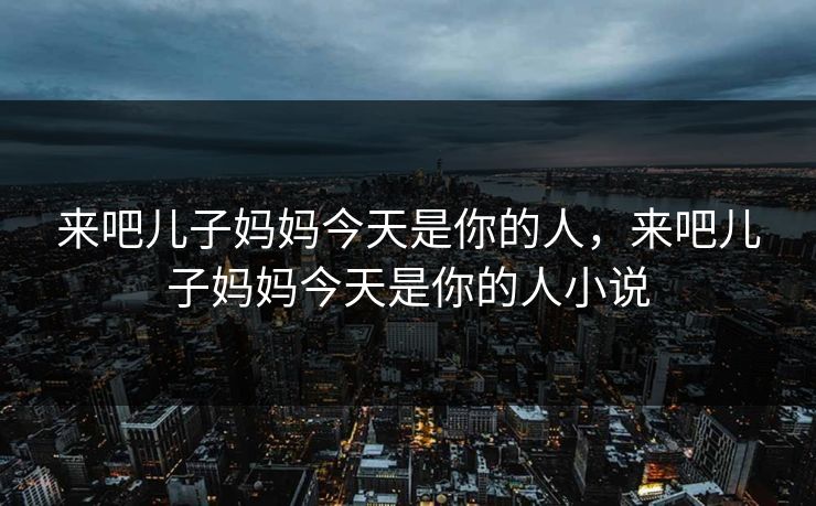 来吧儿子妈妈今天是你的人,来吧儿子妈妈今天是你的人小说 来吧儿子妈妈今天是你的人,来吧儿子妈妈今天是你的人小说